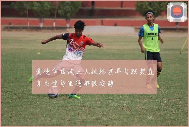 爱德华兹谈三人性格差异与默契直言杰登与里德都很安静