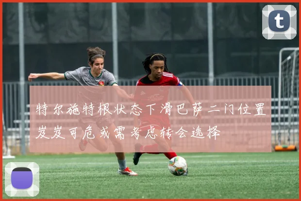 特尔施特根状态下滑巴萨二门位置岌岌可危或需考虑转会选择