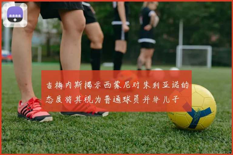 吉梅内斯揭示西蒙尼对朱利亚诺的态度将其视为普通球员并非儿子