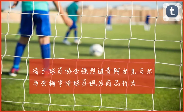 荷兰球员协会强烈谴责阿尔克马尔与奈梅亨将球员视为商品行为