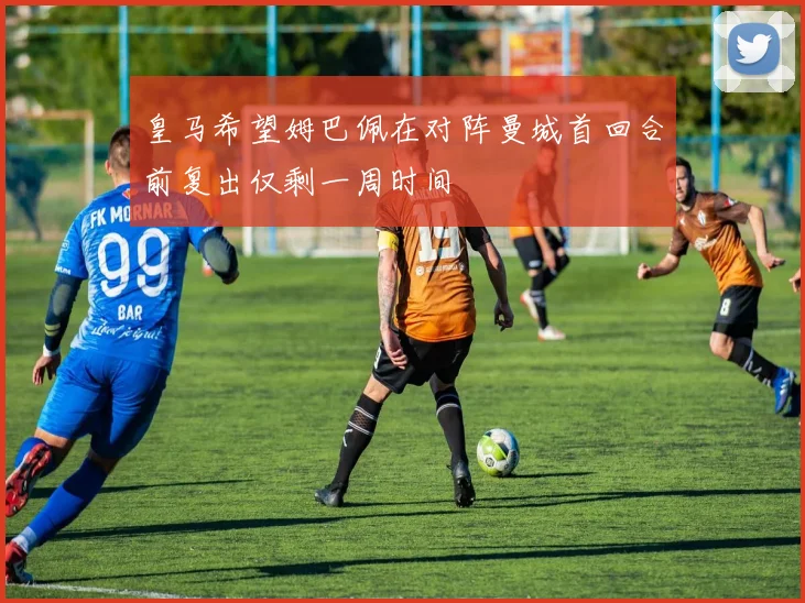 皇马希望姆巴佩在对阵曼城首回合前复出仅剩一周时间