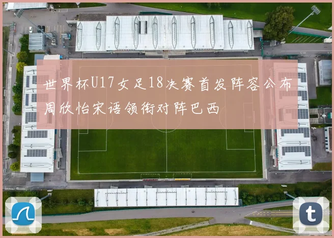 世界杯U17女足18决赛首发阵容公布周欣怡宋语领衔对阵巴西
