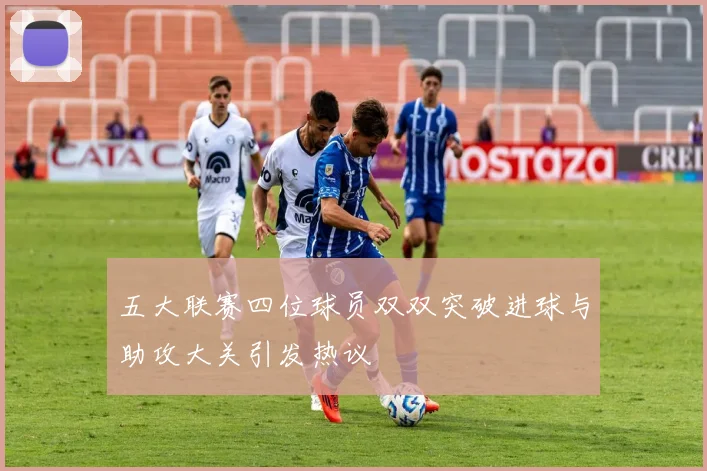 五大联赛四位球员双双突破进球与助攻大关引发热议
