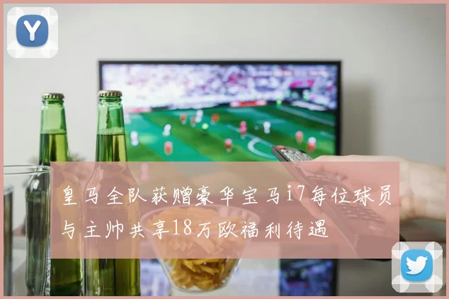 皇马全队获赠豪华宝马i7每位球员与主帅共享18万欧福利待遇