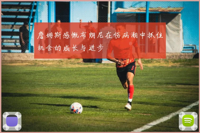 詹姆斯感慨布朗尼在伤病潮中抓住机会的成长与进步
