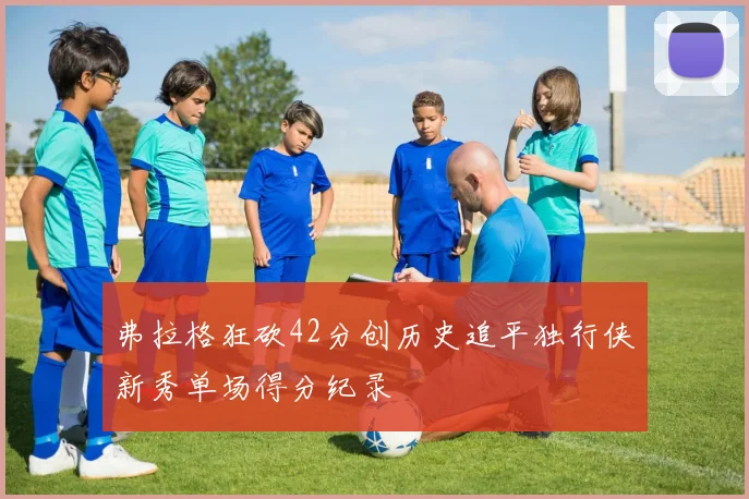 弗拉格狂砍42分创历史追平独行侠新秀单场得分纪录