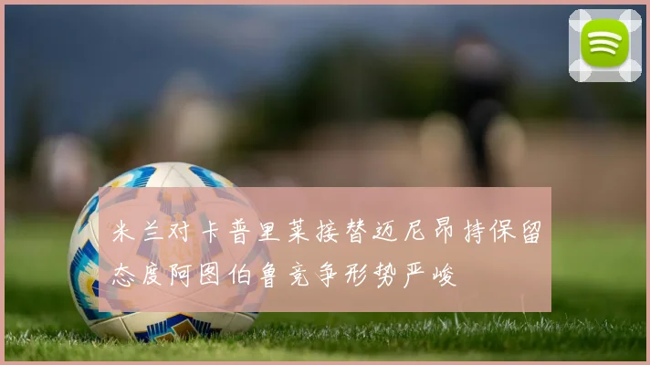 米兰对卡普里莱接替迈尼昂持保留态度阿图伯鲁竞争形势严峻