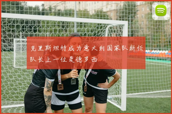 克里斯坦特成为意大利国家队新任队长上一位是德罗西
