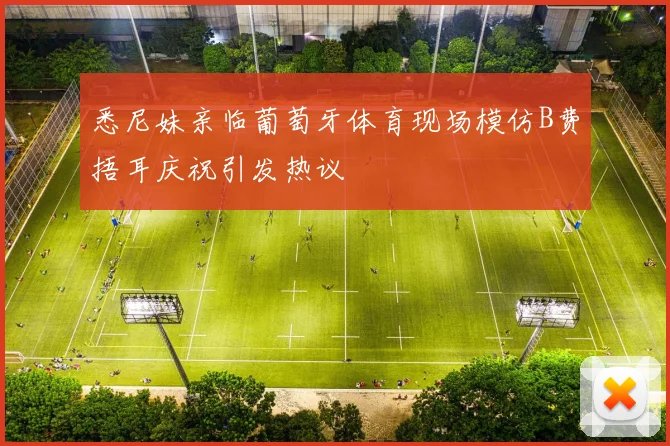 悉尼妹亲临葡萄牙体育现场模仿B费捂耳庆祝引发热议
