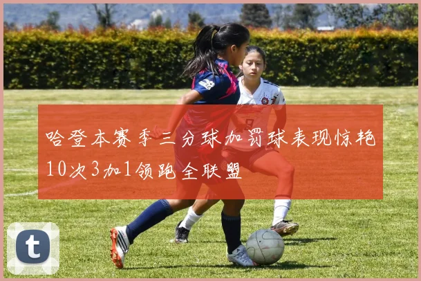 哈登本赛季三分球加罚球表现惊艳10次3加1领跑全联盟