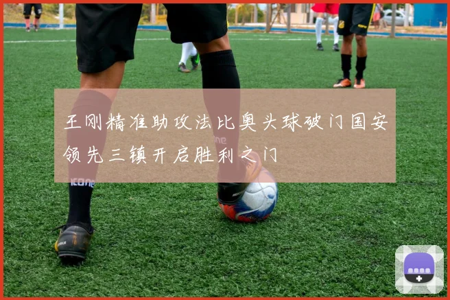 王刚精准助攻法比奥头球破门国安领先三镇开启胜利之门