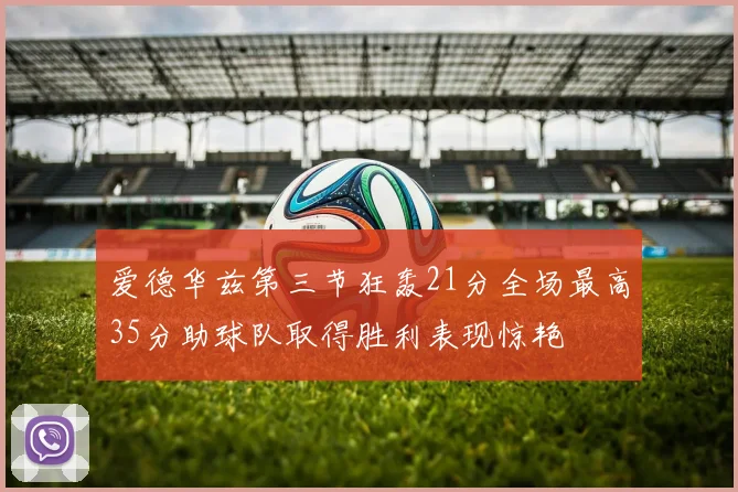 爱德华兹第三节狂轰21分全场最高35分助球队取得胜利表现惊艳