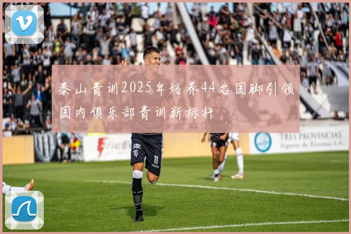 泰山青训2025年培养44名国脚引领国内俱乐部青训新标杆