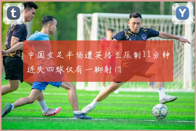 中国女足半场遭英格兰压制11分钟连失四球仅有一脚射门