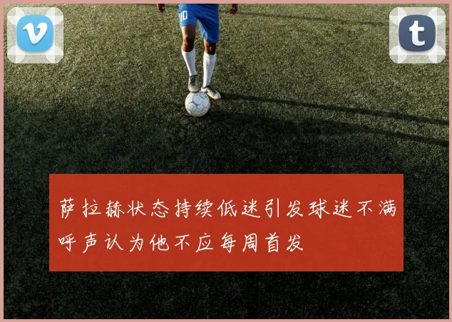 萨拉赫状态持续低迷引发球迷不满呼声认为他不应每周首发