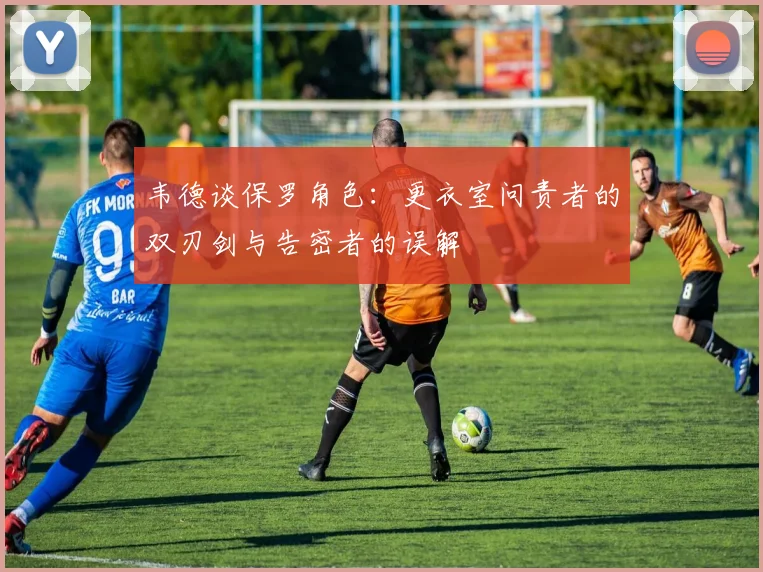 韦德谈保罗角色：更衣室问责者的双刃剑与告密者的误解