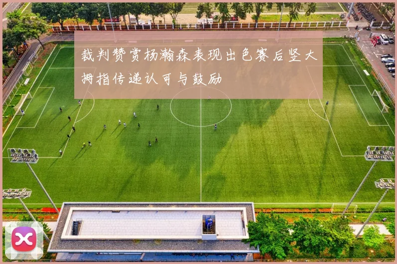 裁判赞赏杨瀚森表现出色赛后竖大拇指传递认可与鼓励