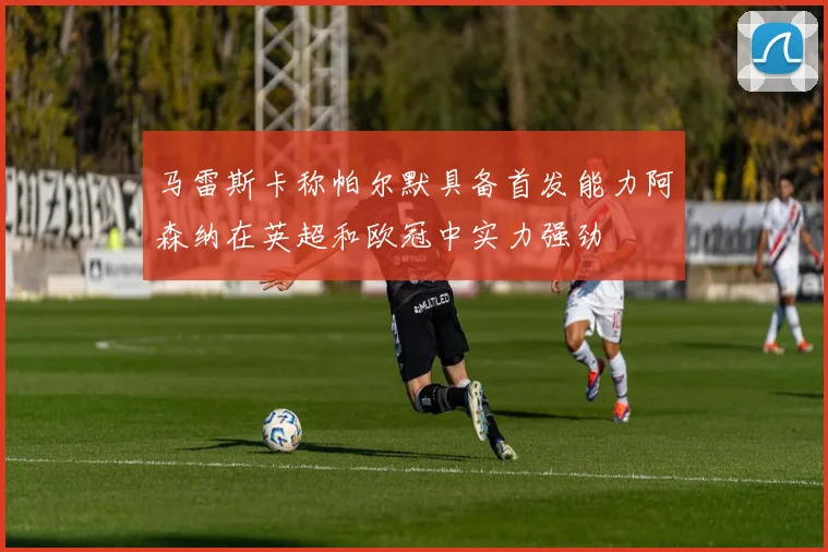 马雷斯卡称帕尔默具备首发能力阿森纳在英超和欧冠中实力强劲