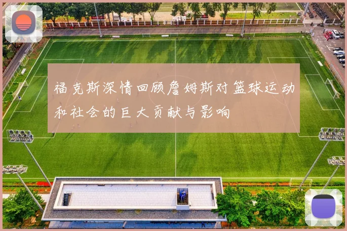 福克斯深情回顾詹姆斯对篮球运动和社会的巨大贡献与影响