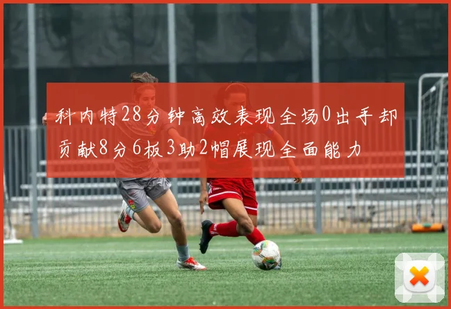 科内特28分钟高效表现全场0出手却贡献8分6板3助2帽展现全面能力