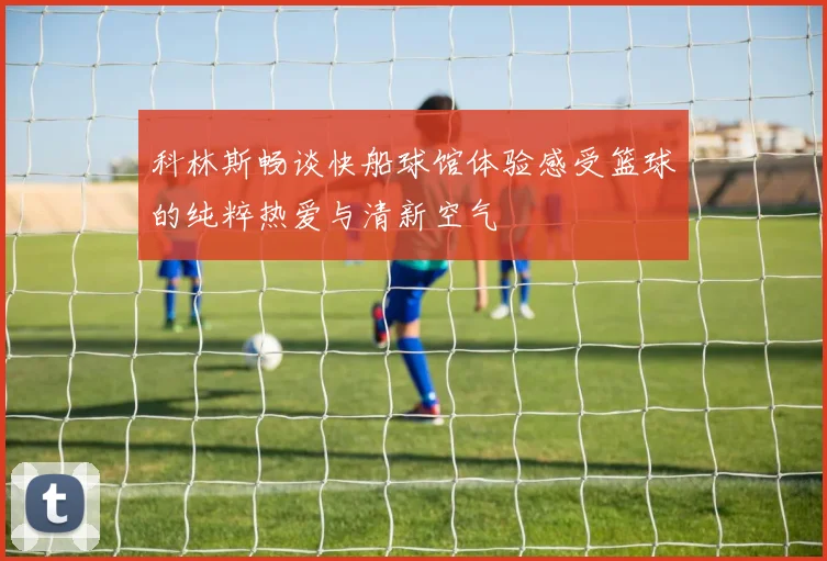 科林斯畅谈快船球馆体验感受篮球的纯粹热爱与清新空气