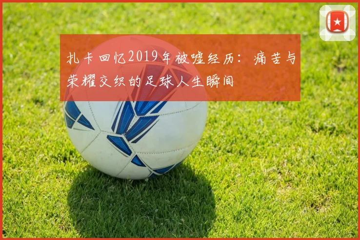 扎卡回忆2019年被嘘经历：痛苦与荣耀交织的足球人生瞬间