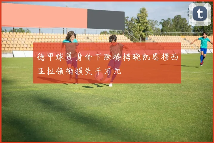 德甲球员身价下跌榜揭晓凯恩穆西亚拉领衔损失千万元