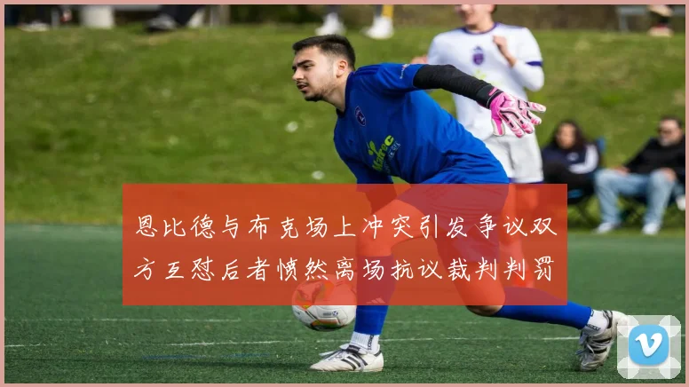 恩比德与布克场上冲突引发争议双方互怼后者愤然离场抗议裁判判罚