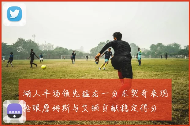 湖人半场领先猛龙一分东契奇表现抢眼詹姆斯与艾顿贡献稳定得分