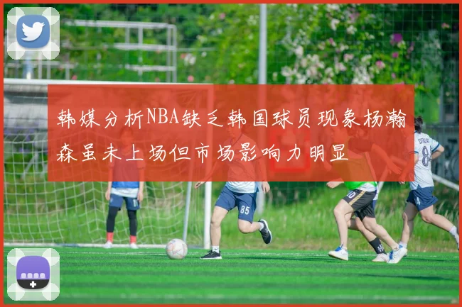 韩媒分析NBA缺乏韩国球员现象杨瀚森虽未上场但市场影响力明显