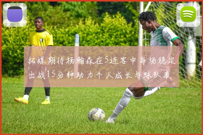拓媒期待杨瀚森在5连客中每场稳定出战15分钟助力个人成长与球队表现