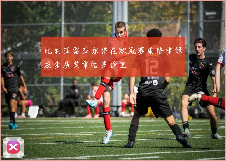 比利亚雷亚尔将在欧冠赛前隆重颁发金质奖章给罗德里