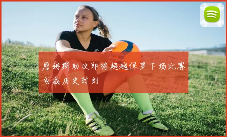 詹姆斯助攻即将超越保罗下场比赛或成历史时刻