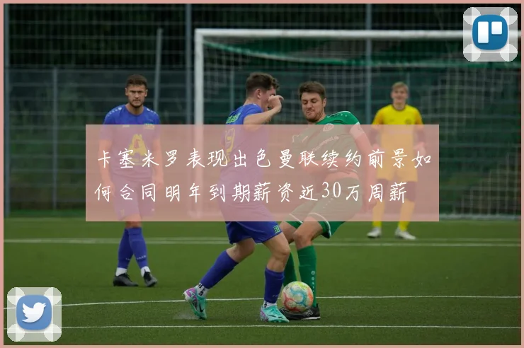 卡塞米罗表现出色曼联续约前景如何合同明年到期薪资近30万周薪