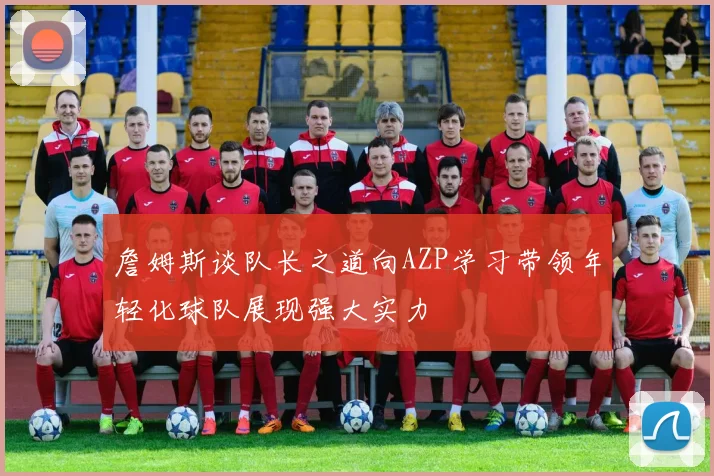 詹姆斯谈队长之道向AZP学习带领年轻化球队展现强大实力