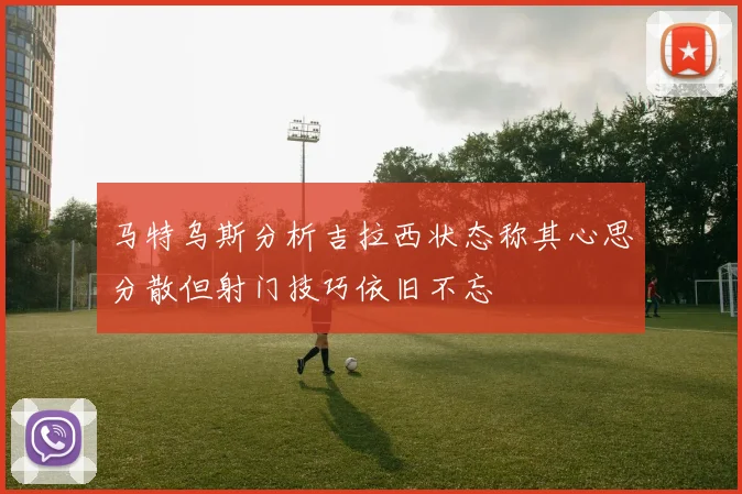 马特乌斯分析吉拉西状态称其心思分散但射门技巧依旧不忘