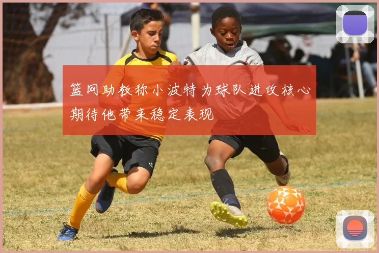 篮网助教称小波特为球队进攻核心期待他带来稳定表现