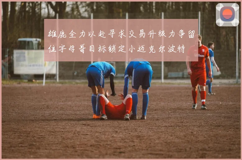 雄鹿全力以赴寻求交易升级力争留住字母哥目标锁定小迈克尔波特