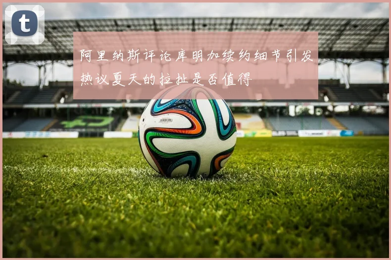 阿里纳斯评论库明加续约细节引发热议夏天的拉扯是否值得