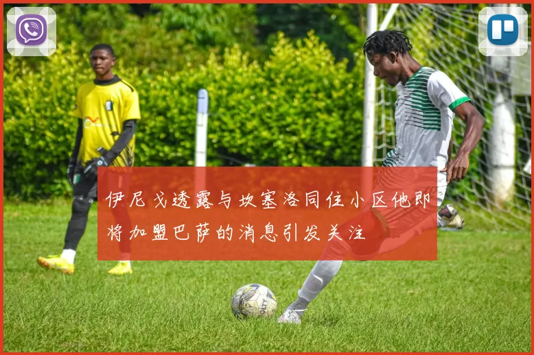 伊尼戈透露与坎塞洛同住小区他即将加盟巴萨的消息引发关注
