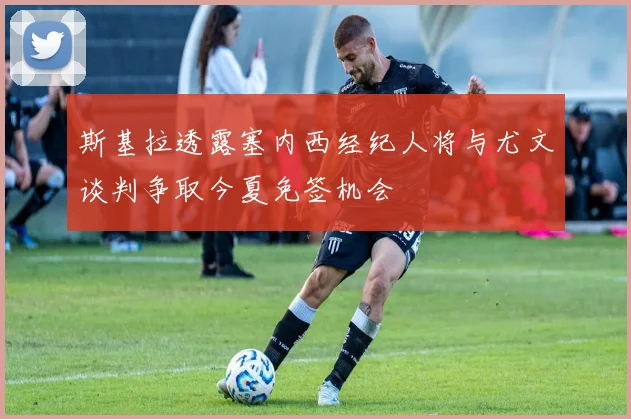斯基拉透露塞内西经纪人将与尤文谈判争取今夏免签机会