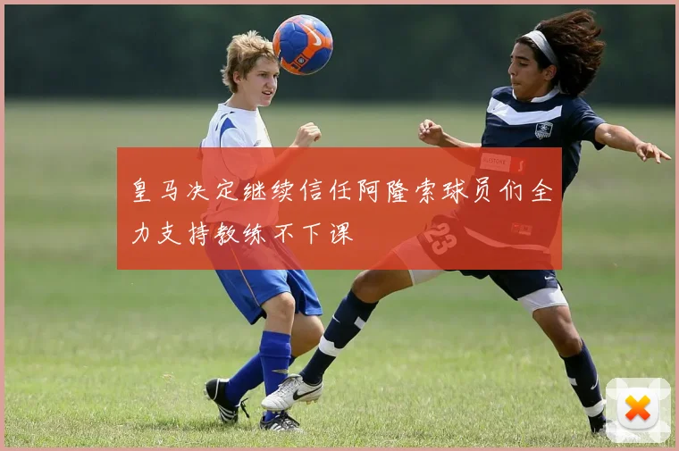 皇马决定继续信任阿隆索球员们全力支持教练不下课