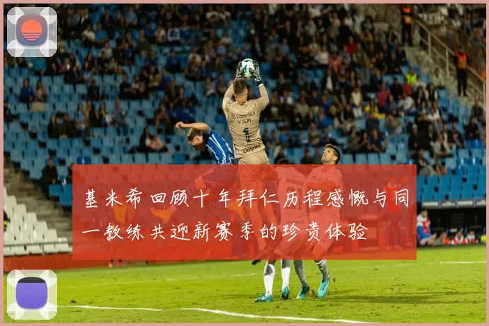 基米希回顾十年拜仁历程感慨与同一教练共迎新赛季的珍贵体验
