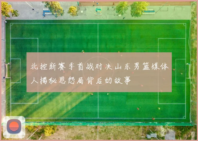 北控新赛季首战对决山东男篮媒体人揭秘恩怨局背后的故事