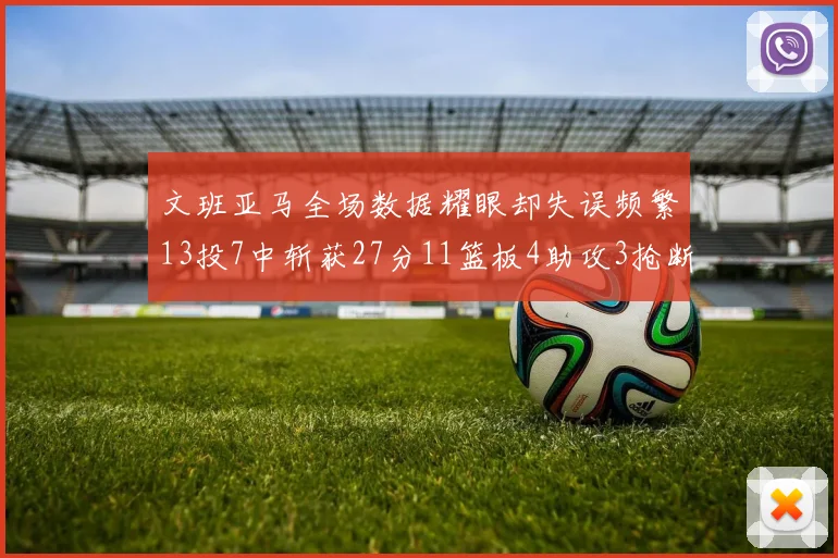 文班亚马全场数据耀眼却失误频繁13投7中斩获27分11篮板4助攻3抢断1盖帽