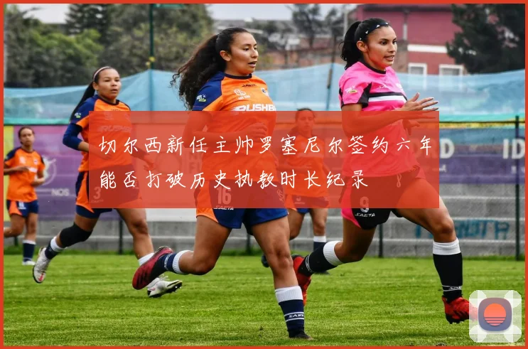 切尔西新任主帅罗塞尼尔签约六年能否打破历史执教时长纪录