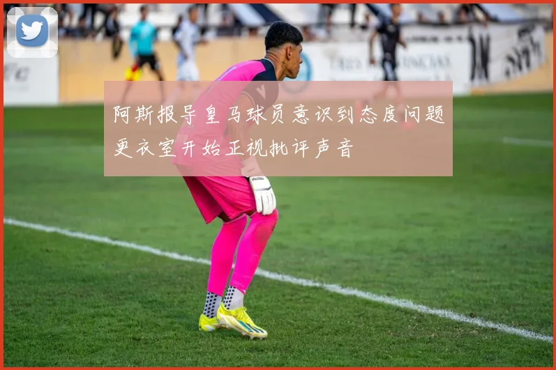 阿斯报导皇马球员意识到态度问题更衣室开始正视批评声音