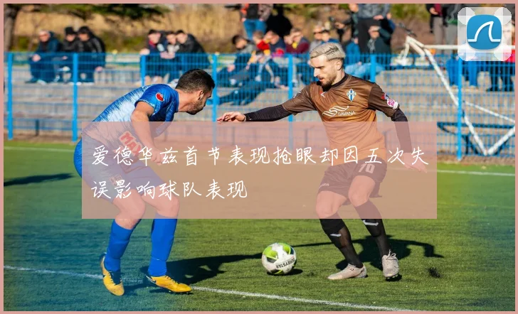 爱德华兹首节表现抢眼却因五次失误影响球队表现